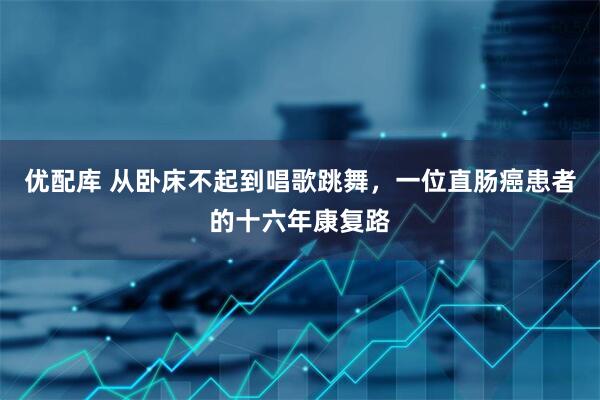 优配库 从卧床不起到唱歌跳舞，一位直肠癌患者的十六年康复路