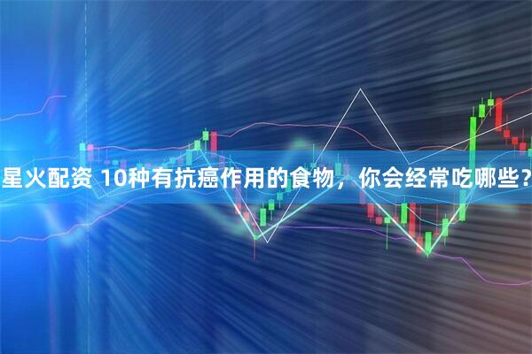 星火配资 10种有抗癌作用的食物，你会经常吃哪些？