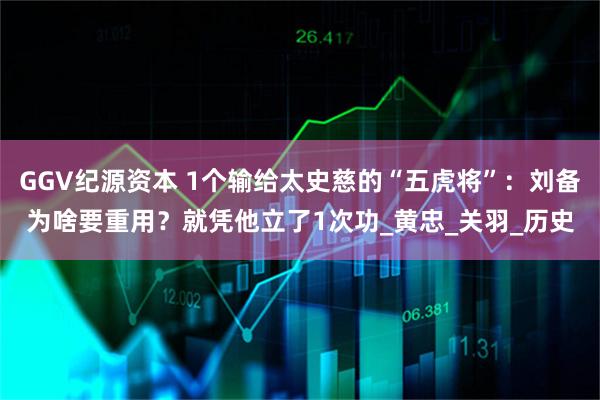 GGV纪源资本 1个输给太史慈的“五虎将”：刘备为啥要重用？就凭他立了1次功_黄忠_关羽_历史