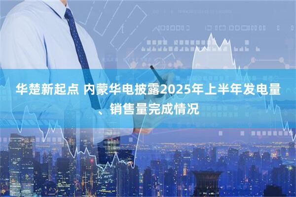 华楚新起点 内蒙华电披露2025年上半年发电量、销售量完成情况
