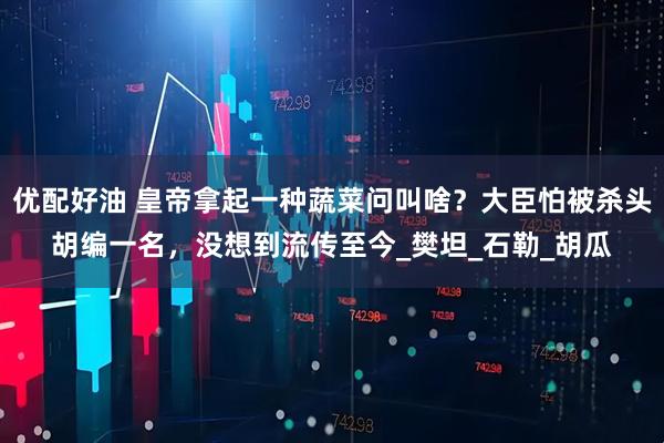 优配好油 皇帝拿起一种蔬菜问叫啥？大臣怕被杀头胡编一名，没想到流传至今_樊坦_石勒_胡瓜