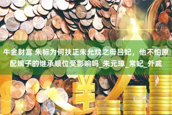 牛金财富 朱标为何扶正朱允炆之母吕妃，他不怕原配嫡子的继承顺位受影响吗_朱元璋_常妃_外戚