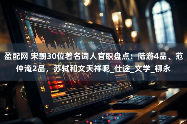 盈配网 宋朝30位著名词人官职盘点：陆游4品、范仲淹2品，苏轼和文天祥呢_仕途_文学_柳永