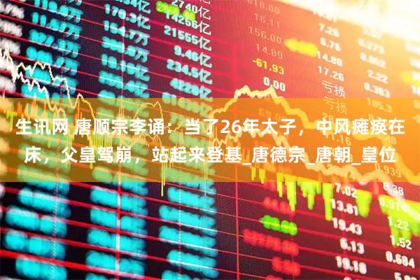 生讯网 唐顺宗李诵：当了26年太子，中风瘫痪在床，父皇驾崩，站起来登基_唐德宗_唐朝_皇位