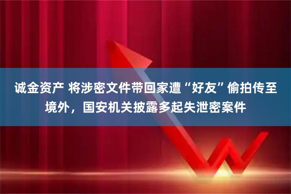 诚金资产 将涉密文件带回家遭“好友”偷拍传至境外，国安机关披露多起失泄密案件