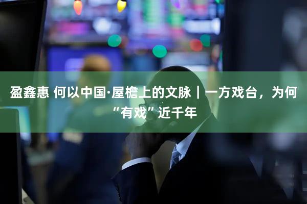 盈鑫惠 何以中国·屋檐上的文脉｜一方戏台，为何“有戏”近千年