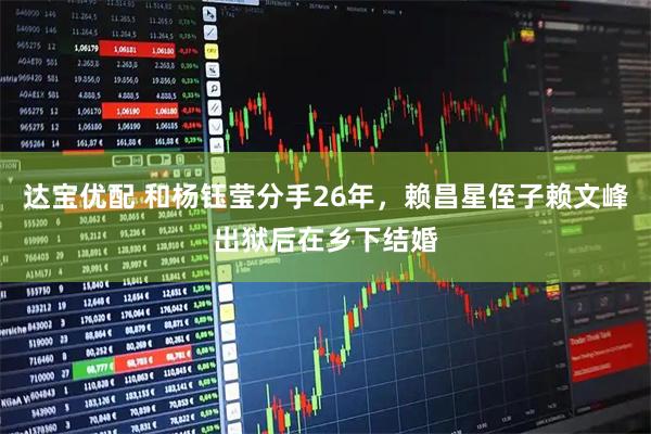 达宝优配 和杨钰莹分手26年，赖昌星侄子赖文峰出狱后在乡下结婚