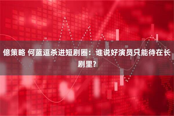 億策略 何蓝逗杀进短剧圈：谁说好演员只能待在长剧里?