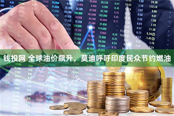 钱投网 全球油价飙升，莫迪呼吁印度民众节约燃油