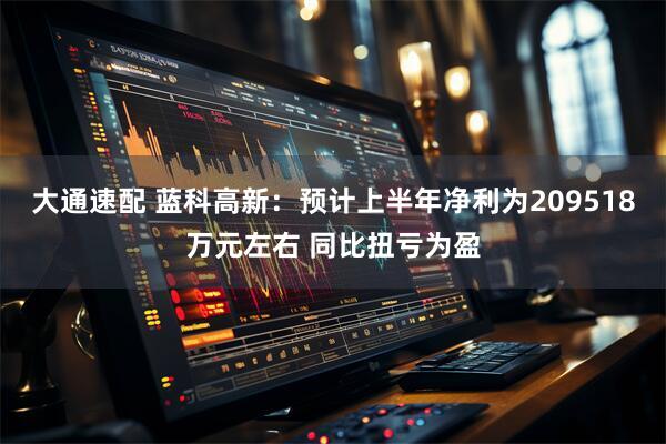 大通速配 蓝科高新：预计上半年净利为209518万元左右 同比扭亏为盈