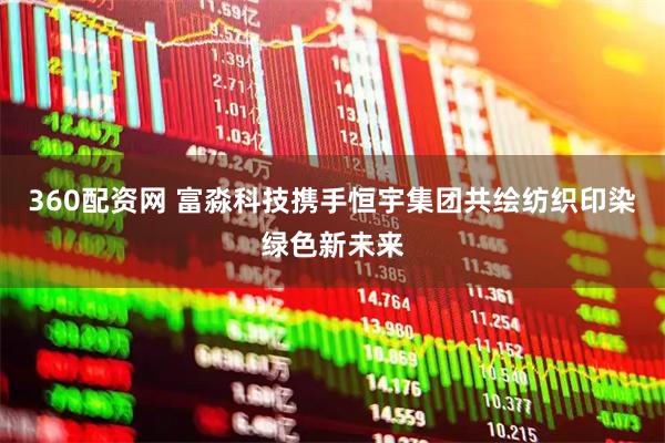 360配资网 富淼科技携手恒宇集团共绘纺织印染绿色新未来
