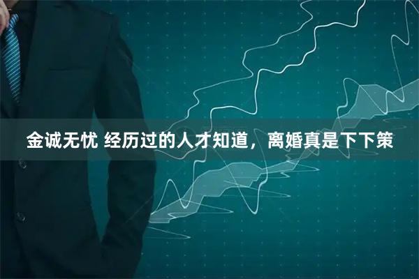 金诚无忧 经历过的人才知道，离婚真是下下策