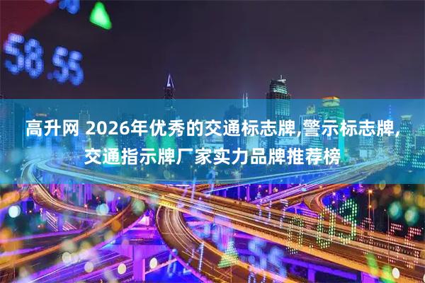 高升网 2026年优秀的交通标志牌,警示标志牌,交通指示牌厂家实力品牌推荐榜