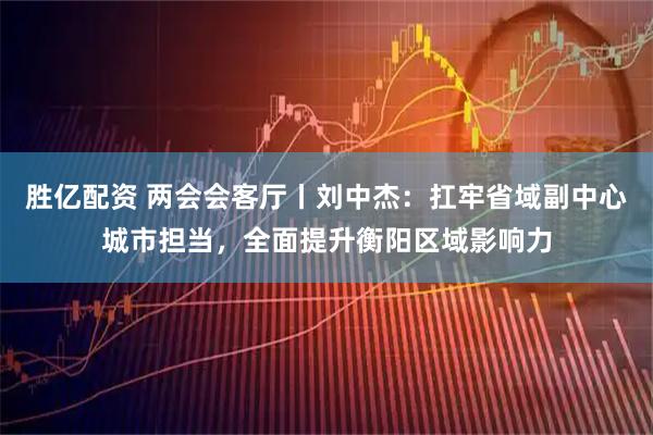 胜亿配资 两会会客厅丨刘中杰：扛牢省域副中心城市担当，全面提升衡阳区域影响力
