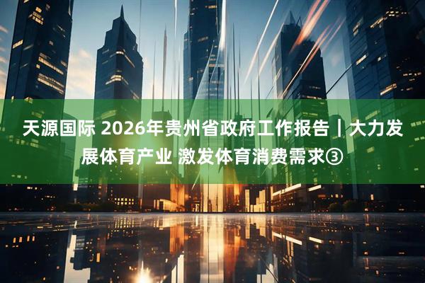天源国际 2026年贵州省政府工作报告｜大力发展体育产业 激发体育消费需求③