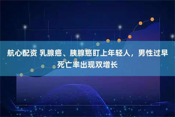 航心配资 乳腺癌、胰腺癌盯上年轻人，男性过早死亡率出现双增长