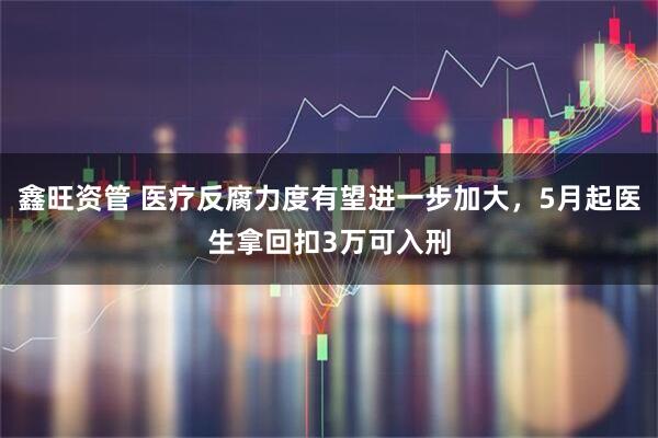 鑫旺资管 医疗反腐力度有望进一步加大，5月起医生拿回扣3万可入刑