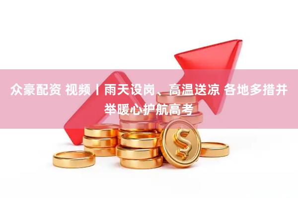 众豪配资 视频丨雨天设岗、高温送凉 各地多措并举暖心护航高考