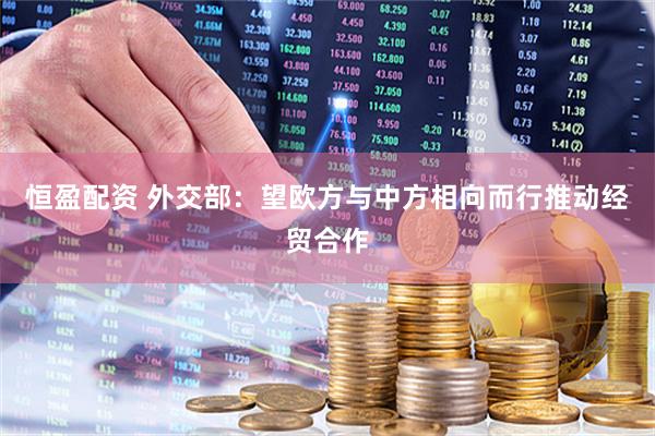 恒盈配资 外交部：望欧方与中方相向而行推动经贸合作