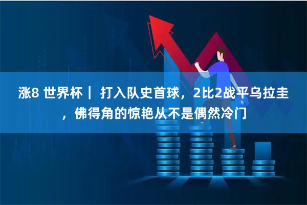 涨8 世界杯｜ 打入队史首球，2比2战平乌拉圭，佛得角的惊艳从不是偶然冷门