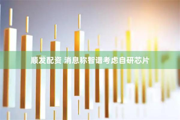 顺发配资 消息称智谱考虑自研芯片