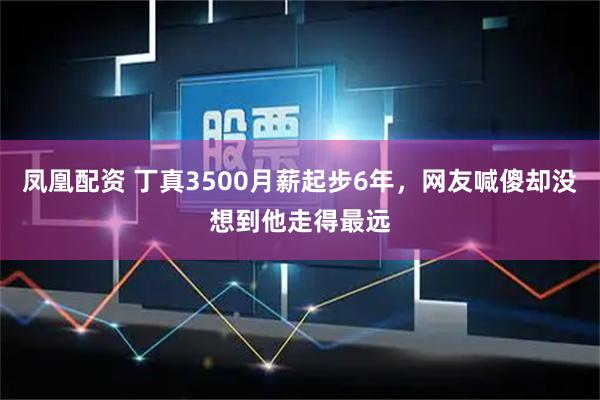 凤凰配资 丁真3500月薪起步6年，网友喊傻却没想到他走得最远