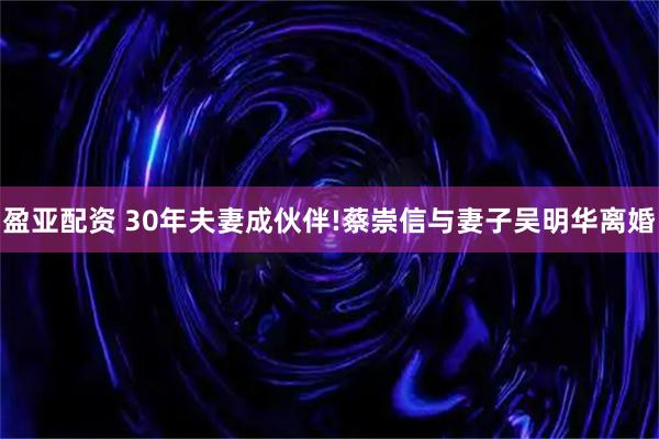 盈亚配资 30年夫妻成伙伴!蔡崇信与妻子吴明华离婚