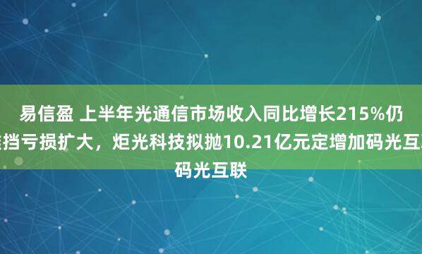 易信盈 上半年光通信市场收入同比增长215%仍难挡亏损扩大，炬光科技拟抛10.21亿元定增加码光互联