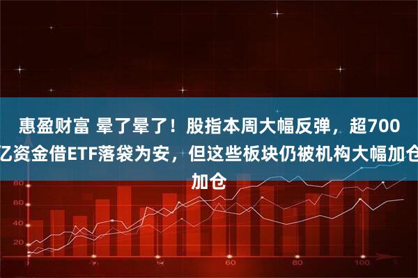 惠盈财富 晕了晕了！股指本周大幅反弹，超700亿资金借ETF落袋为安，但这些板块仍被机构大幅加仓