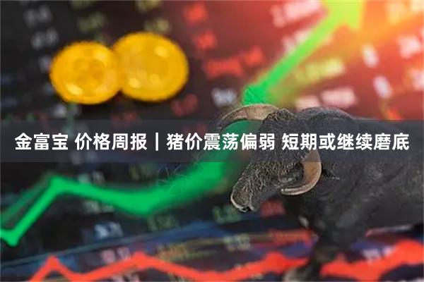 金富宝 价格周报｜猪价震荡偏弱 短期或继续磨底
