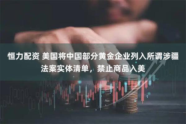 恒力配资 美国将中国部分黄金企业列入所谓涉疆法案实体清单，禁止商品入美