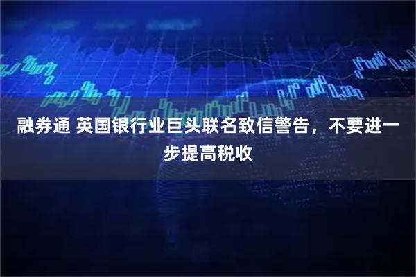 融券通 英国银行业巨头联名致信警告，不要进一步提高税收